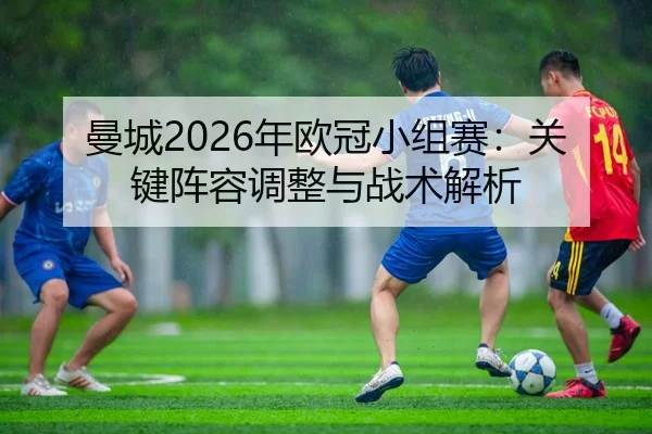 曼城2026年欧冠小组赛：关键阵容调整与战术解析
