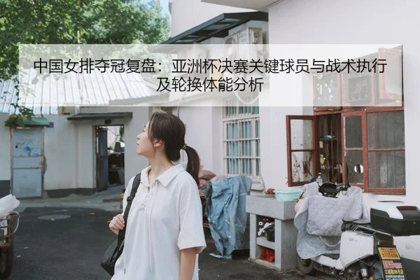 中国女排夺冠复盘：亚洲杯决赛关键球员与战术执行及轮换体能分析